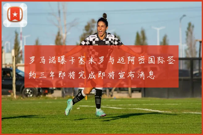罗马诺曝卡塞米罗与迈阿密国际签约三年即将完成即将宣布消息