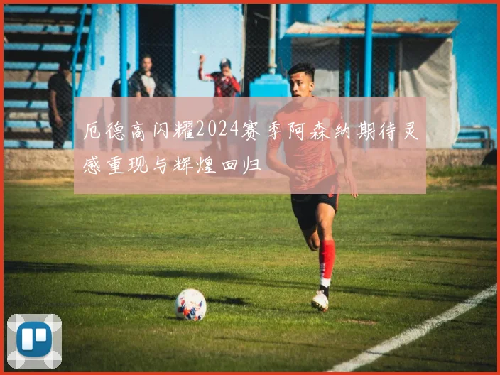 厄德高闪耀2024赛季阿森纳期待灵感重现与辉煌回归