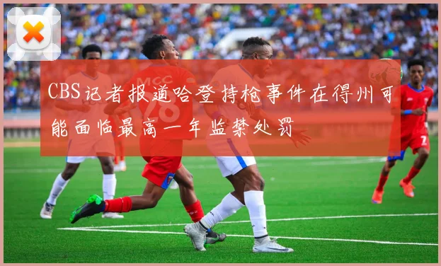 CBS记者报道哈登持枪事件在得州可能面临最高一年监禁处罚