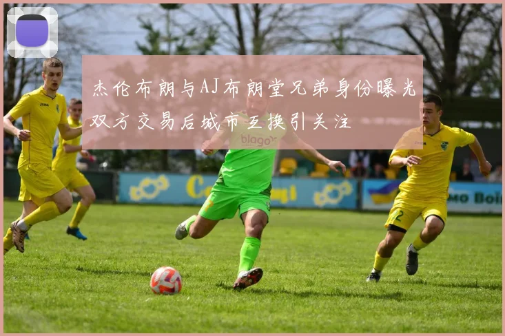 杰伦布朗与AJ布朗堂兄弟身份曝光双方交易后城市互换引关注