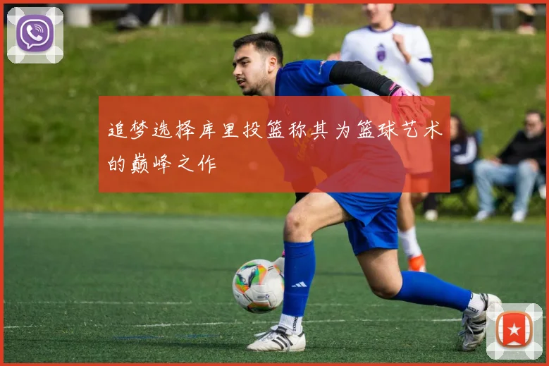 追梦选择库里投篮称其为篮球艺术的巅峰之作