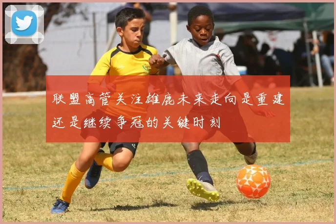 联盟高管关注雄鹿未来走向是重建还是继续争冠的关键时刻
