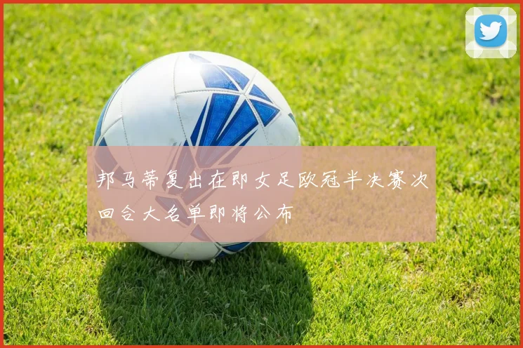 邦马蒂复出在即女足欧冠半决赛次回合大名单即将公布