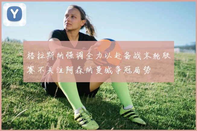 格拉斯纳强调全力以赴备战末轮联赛不关注阿森纳曼城争冠局势