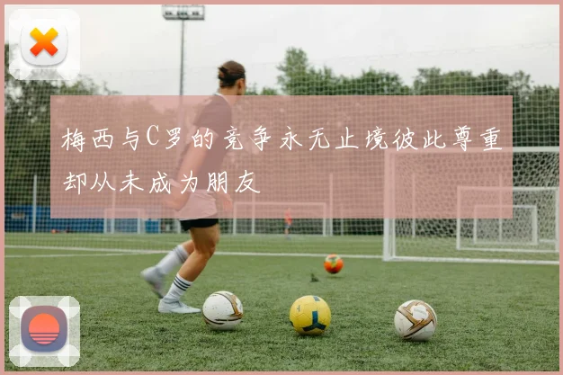 梅西与C罗的竞争永无止境彼此尊重却从未成为朋友