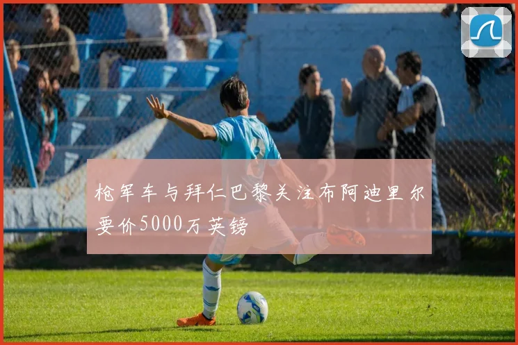 枪军车与拜仁巴黎关注布阿迪里尔要价5000万英镑