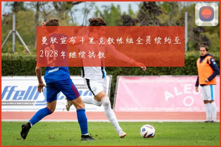 曼联宣布卡里克教练组全员续约至2028年继续执教