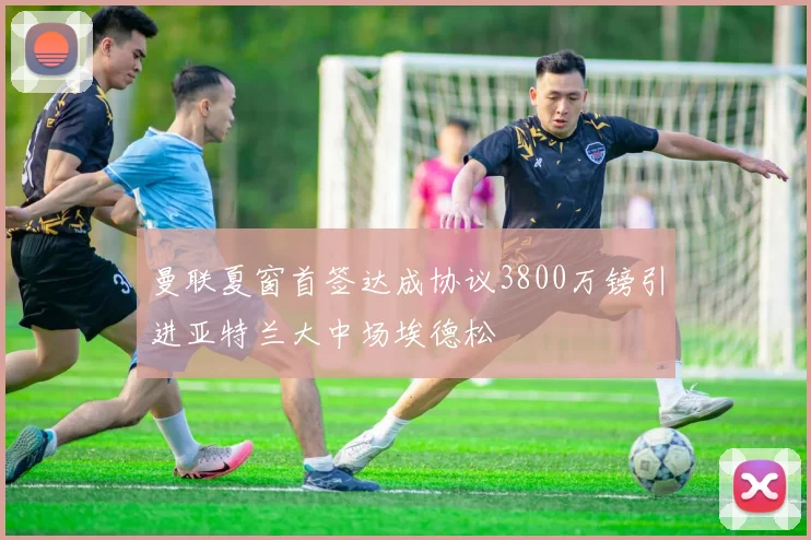 曼联夏窗首签达成协议3800万镑引进亚特兰大中场埃德松
