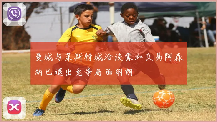 曼城与莱斯特城洽谈蒙加交易阿森纳已退出竞争局面明朗