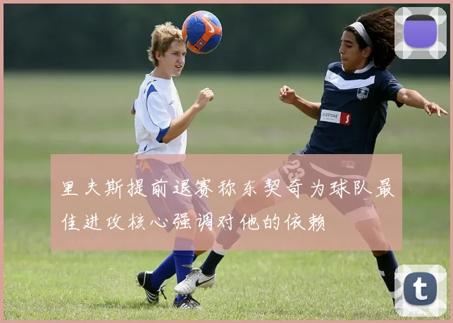 里夫斯提前退赛称东契奇为球队最佳进攻核心强调对他的依赖