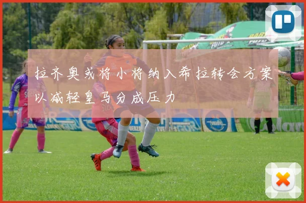 拉齐奥或将小将纳入希拉转会方案以减轻皇马分成压力