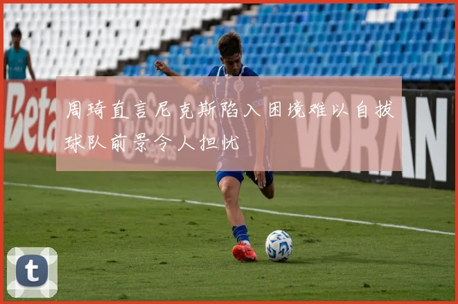 周琦直言尼克斯陷入困境难以自拔球队前景令人担忧