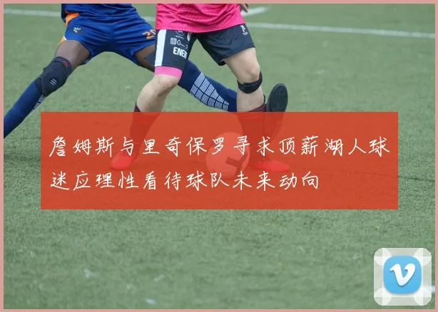 詹姆斯与里奇保罗寻求顶薪湖人球迷应理性看待球队未来动向