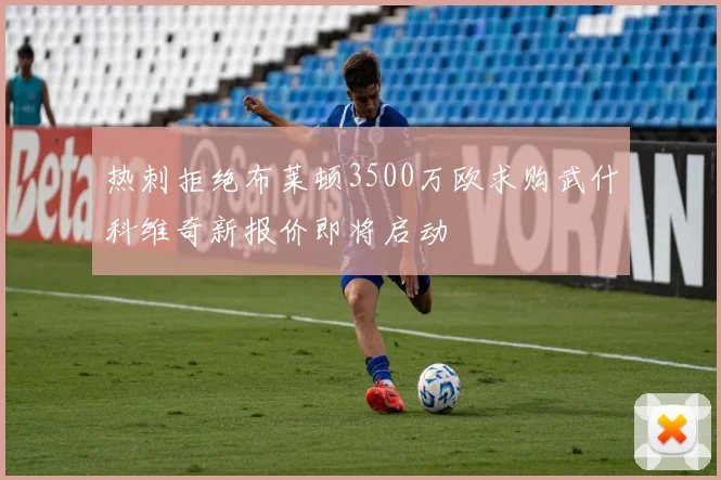 热刺拒绝布莱顿3500万欧求购武什科维奇新报价即将启动