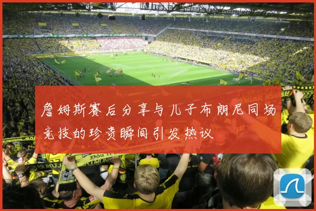 詹姆斯赛后分享与儿子布朗尼同场竞技的珍贵瞬间引发热议