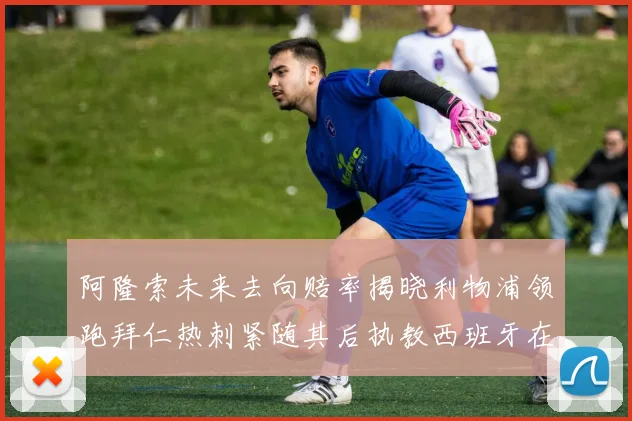 阿隆索未来去向赔率揭晓利物浦领跑拜仁热刺紧随其后执教西班牙在列