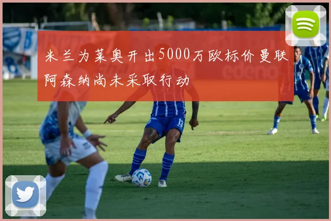 米兰为莱奥开出5000万欧标价曼联阿森纳尚未采取行动