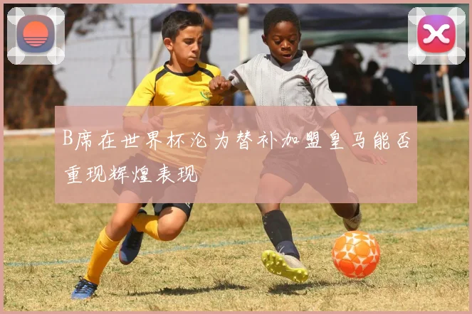 B席在世界杯沦为替补加盟皇马能否重现辉煌表现