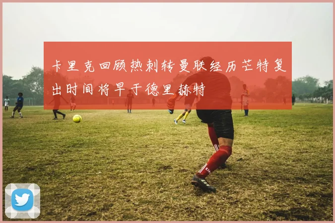 卡里克回顾热刺转曼联经历芒特复出时间将早于德里赫特