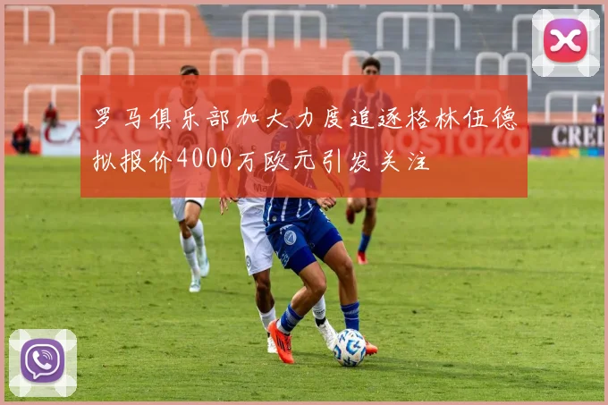 罗马俱乐部加大力度追逐格林伍德拟报价4000万欧元引发关注