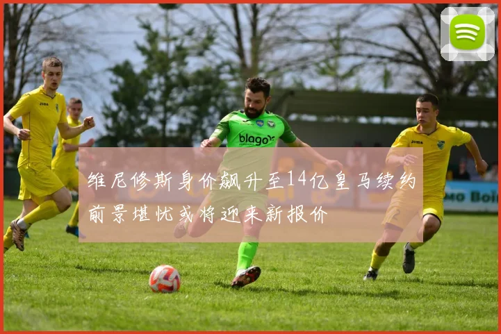 维尼修斯身价飙升至14亿皇马续约前景堪忧或将迎来新报价