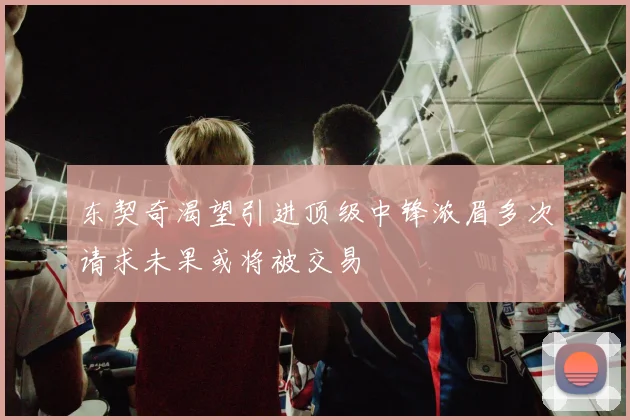 东契奇渴望引进顶级中锋浓眉多次请求未果或将被交易
